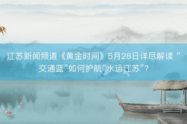 江苏新闻频道《黄金时间》5月28日详尽解读 “交通蓝”如何护航“水运江苏”?