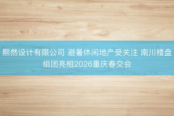 熙然设计有限公司 避暑休闲地产受关注 南川楼盘组团亮相2026重庆春交会