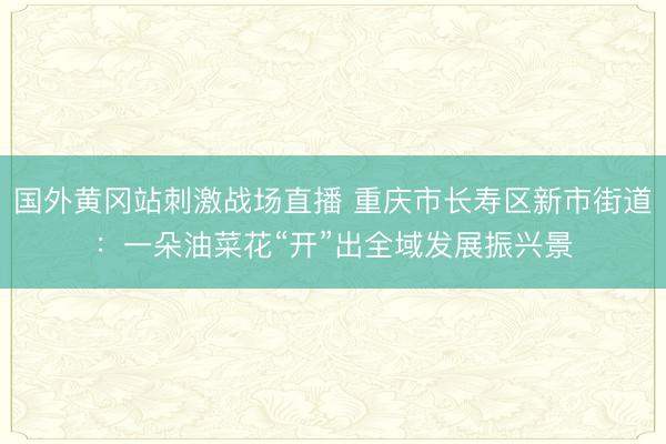 国外黄冈站刺激战场直播 重庆市长寿区新市街道：一朵油菜花“开”出全域发展振兴景