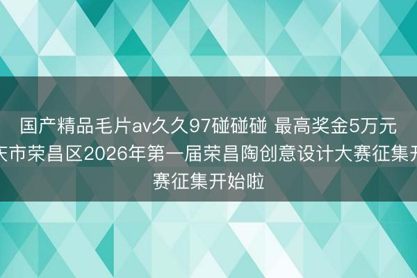 国产精品毛片av久久97碰碰碰 最高奖金5万元！重庆市荣昌区2026年第一届荣昌陶创意设计大赛征集开始啦