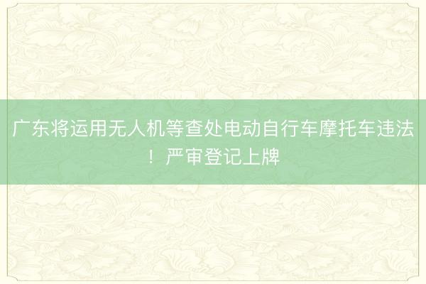 广东将运用无人机等查处电动自行车摩托车违法！严审登记上牌