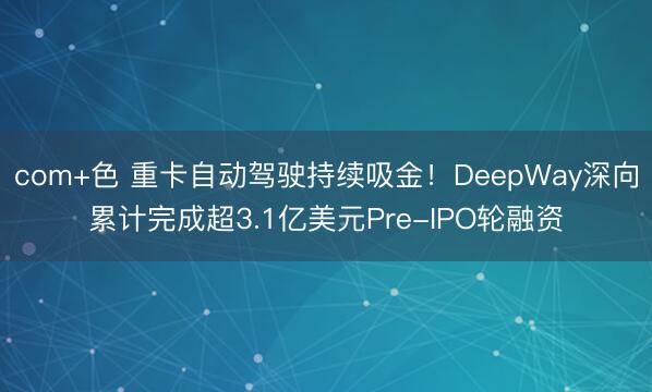 com+色 重卡自动驾驶持续吸金！DeepWay深向累计完成超3.1亿美元Pre-IPO轮融资