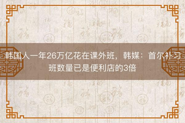 韩国人一年26万亿花在课外班，韩媒：首尔补习班数量已是便利店的3倍