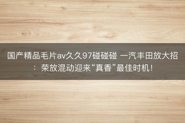 国产精品毛片av久久97碰碰碰 一汽丰田放大招：荣放混动迎来“真香”最佳时机！