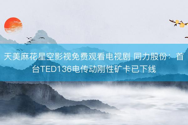 天美麻花星空影视免费观看电视剧 同力股份：首台TED136电传动刚性矿卡已下线