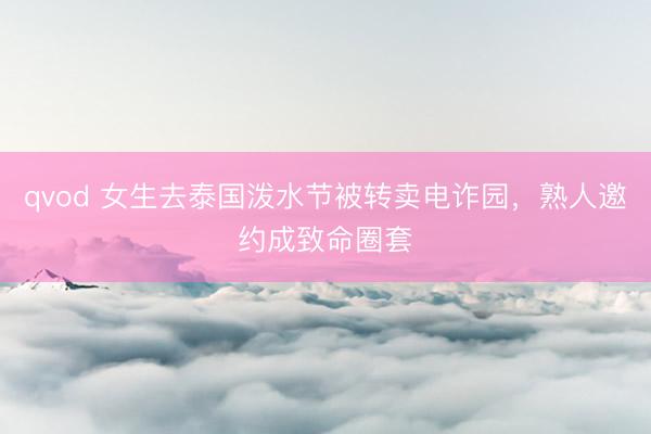 qvod 女生去泰国泼水节被转卖电诈园，熟人邀约成致命圈套