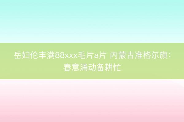 岳妇伦丰满88xxx毛片a片 内蒙古准格尔旗：春意涌动备耕忙