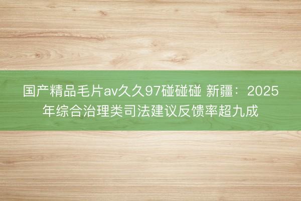 国产精品毛片av久久97碰碰碰 新疆：2025年综合治理类司法建议反馈率超九成