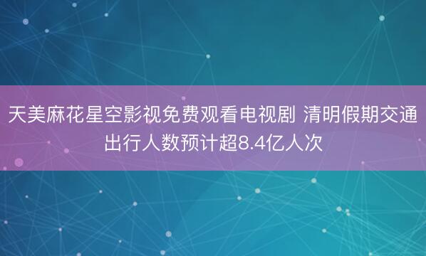 天美麻花星空影视免费观看电视剧 清明假期交通出行人数预计超8.4亿人次