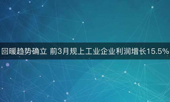 回暖趋势确立 前3月规上工业企业利润增长15.5%