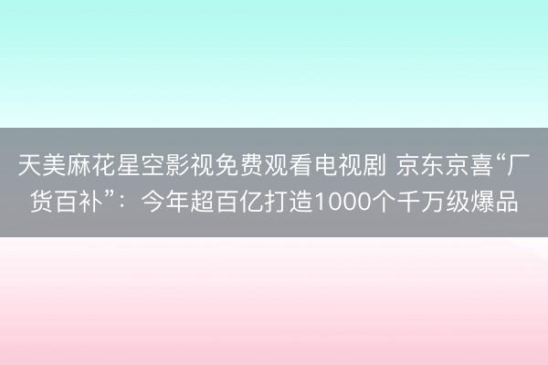 天美麻花星空影视免费观看电视剧 京东京喜“厂货百补”：今年超百亿打造1000个千万级爆品