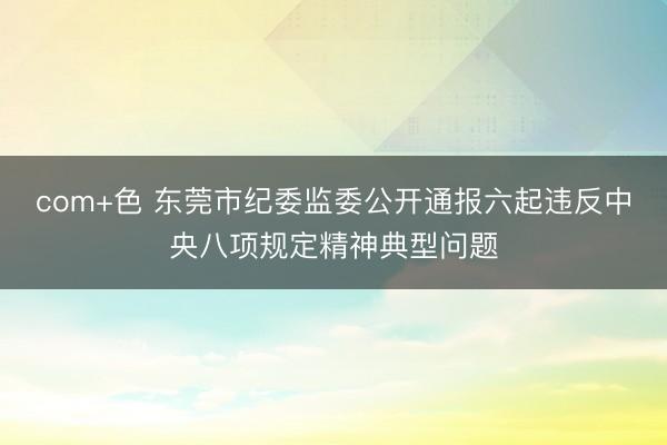 com+色 东莞市纪委监委公开通报六起违反中央八项规定精神典型问题