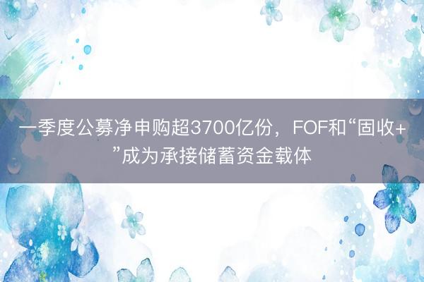 一季度公募净申购超3700亿份，FOF和“固收+”成为承接储蓄资金载体