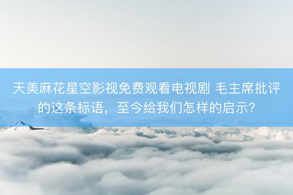 天美麻花星空影视免费观看电视剧 毛主席批评的这条标语，至今给我们怎样的启示？