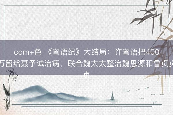 com+色 《蜜语纪》大结局：许蜜语把400万留给聂予诚治病，联合魏太太整治魏思源和鲁贞贞