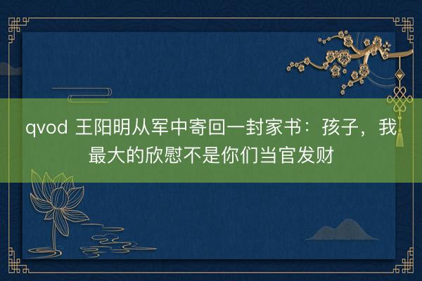 qvod 王阳明从军中寄回一封家书：孩子，我最大的欣慰不是你们当官发财