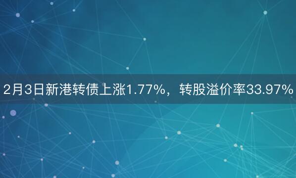 2月3日新港转债上涨1.77%，转股溢价率33.97%
