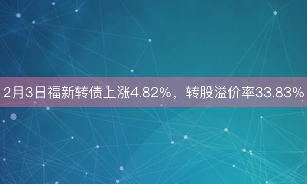2月3日福新转债上涨4.82%，转股溢价率33.83%
