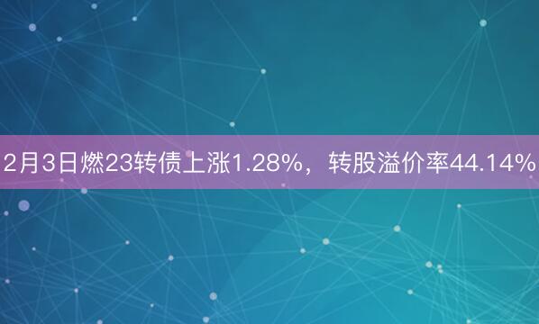 2月3日燃23转债上涨1.28%，转股溢价率44.14%