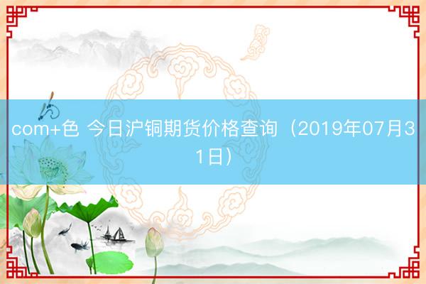 com+色 今日沪铜期货价格查询（2019年07月31日）