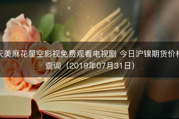 天美麻花星空影视免费观看电视剧 今日沪镍期货价格查询（2019年07月31日）