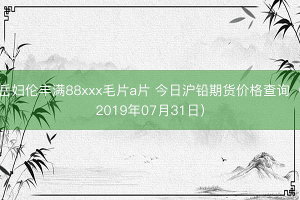 岳妇伦丰满88xxx毛片a片 今日沪铅期货价格查询（2019年07月31日）