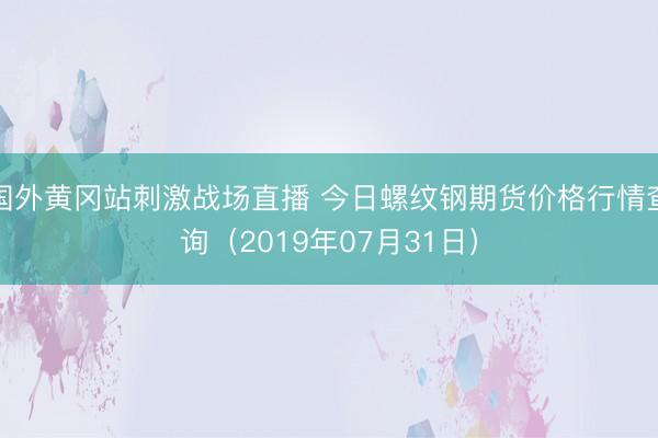 国外黄冈站刺激战场直播 今日螺纹钢期货价格行情查询（2019年07月31日）