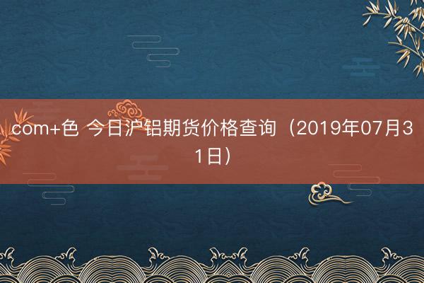 com+色 今日沪铝期货价格查询（2019年07月31日）