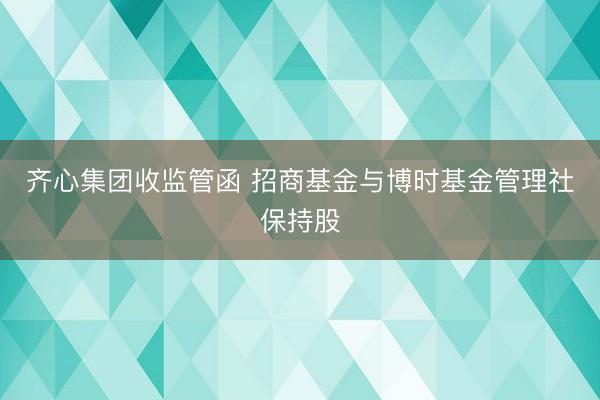 齐心集团收监管函 招商基金与博时基金管理社保持股