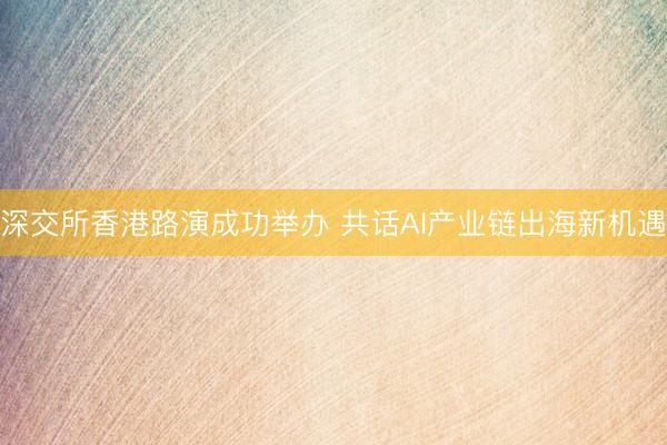 深交所香港路演成功举办 共话AI产业链出海新机遇