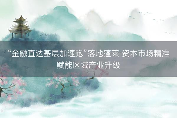 “金融直达基层加速跑”落地蓬莱 资本市场精准赋能区域产业升级