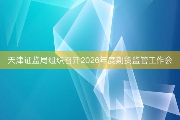 天津证监局组织召开2026年度期货监管工作会