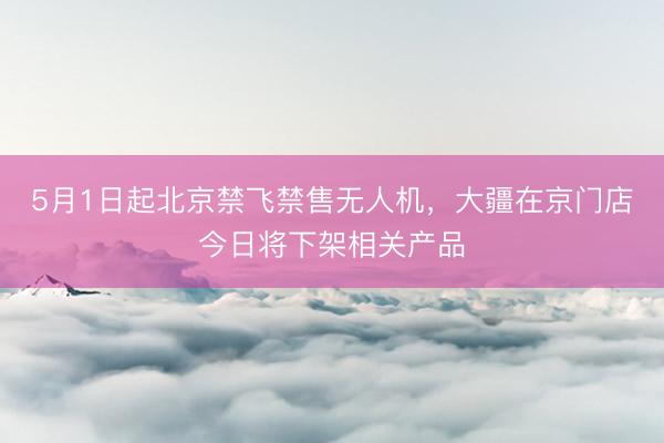 5月1日起北京禁飞禁售无人机，大疆在京门店今日将下架相关产品