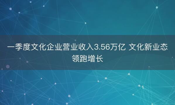 一季度文化企业营业收入3.56万亿 文化新业态领跑增长