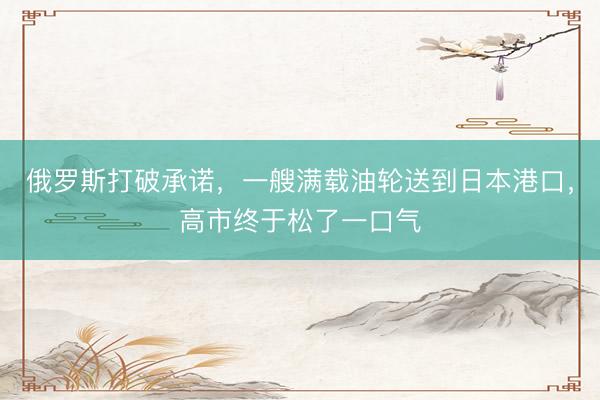 俄罗斯打破承诺，一艘满载油轮送到日本港口，高市终于松了一口气