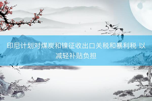印尼计划对煤炭和镍征收出口关税和暴利税 以减轻补贴负担