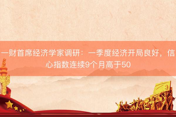 一财首席经济学家调研:一季度经济开局良好,信心指数连续9个月高于50