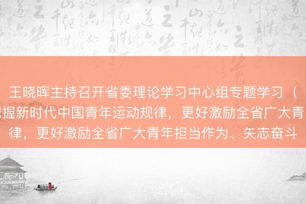 王晓晖主持召开省委理论学习中心组专题学习（扩大）会强调：切实把握新时代中国青年运动规律，更好激励全省广大青年担当作为、矢志奋斗