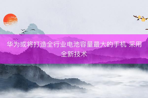 华为或将打造全行业电池容量最大的手机 采用全新技术