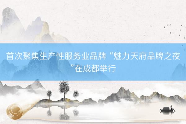 首次聚焦生产性服务业品牌 “魅力天府品牌之夜”在成都举行