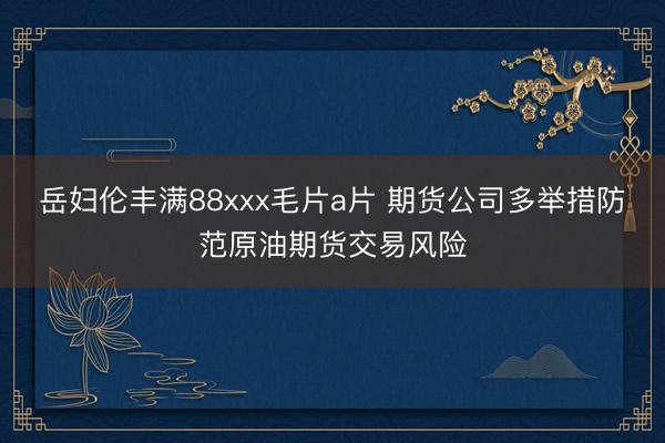 岳妇伦丰满88xxx毛片a片 期货公司多举措防范原油期货交易风险
