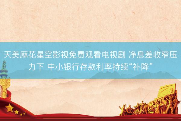 天美麻花星空影视免费观看电视剧 净息差收窄压力下 中小银行存款利率持续“补降”