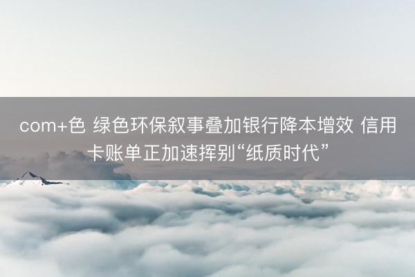 com+色 绿色环保叙事叠加银行降本增效 信用卡账单正加速挥别“纸质时代”