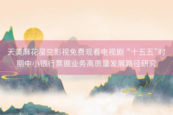 天美麻花星空影视免费观看电视剧 “十五五”时期中小银行票据业务高质量发展路径研究