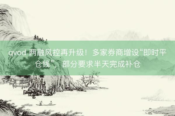 qvod 两融风控再升级！多家券商增设“即时平仓线”，部分要求半天完成补仓