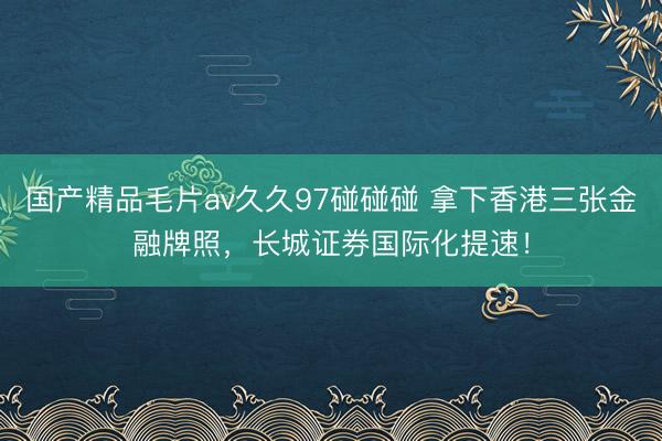 国产精品毛片av久久97碰碰碰 拿下香港三张金融牌照，长城证券国际化提速！