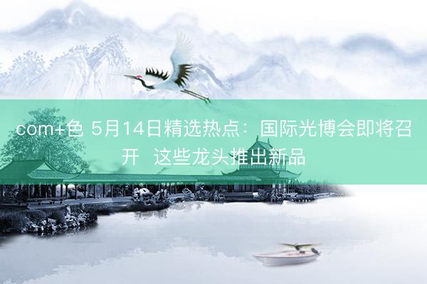 com+色 5月14日精选热点：国际光博会即将召开  这些龙头推出新品