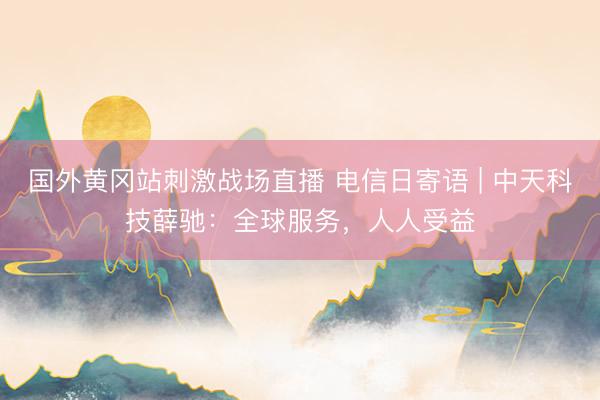 国外黄冈站刺激战场直播 电信日寄语 | 中天科技薛驰：全球服务，人人受益