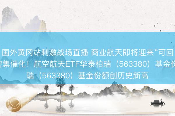 国外黄冈站刺激战场直播 商业航天即将迎来“可回收火箭+IPO”密集催化！航空航天ETF华泰柏瑞（563380）基金份额创历史新高