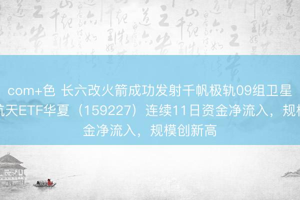 com+色 长六改火箭成功发射千帆极轨09组卫星，航空航天ETF华夏（159227）连续11日资金净流入，规模创新高